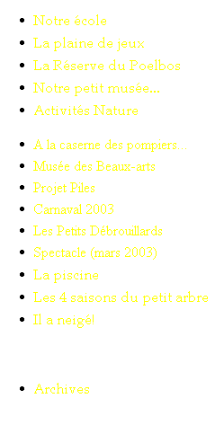 Text Box: Notre �cole
La plaine de jeux
La R�serve du Poelbos
Notre petit mus�e...
Activit�s Nature
A la caserne des pompiers...
Mus�e des Beaux-arts
Projet Piles
Carnaval 2003
Les Petits D�brouillards
Spectacle (mars 2003)
La piscine
Les 4 saisons du petit arbre
Il a neig�!
&nbsp;
Archives 
&nbsp;
&nbsp;
&nbsp;
&nbsp;
&nbsp;
